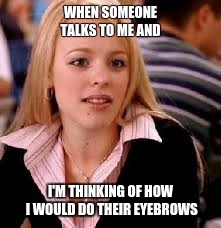Mean Girls | WHEN SOMEONE TALKS TO ME AND; I'M THINKING OF HOW I WOULD DO THEIR EYEBROWS | image tagged in mean girls | made w/ Imgflip meme maker