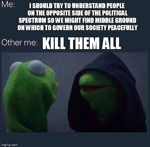 alt-war | I SHOULD TRY TO UNDERSTAND PEOPLE ON THE OPPOSITE SIDE OF THE POLITICAL SPECTRUM SO WE MIGHT FIND MIDDLE GROUND ON WHICH TO GOVERN OUR SOCIETY PEACEFULLY; KILL THEM ALL | image tagged in evil kermit | made w/ Imgflip meme maker