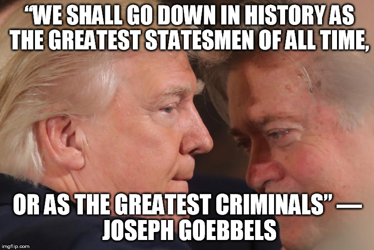“WE SHALL GO DOWN IN HISTORY AS THE GREATEST STATESMEN OF ALL TIME, OR AS THE GREATEST CRIMINALS”
― JOSEPH GOEBBELS | image tagged in trumpandbanoon | made w/ Imgflip meme maker