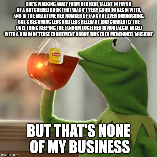 But That's None Of My Business Meme | SHE'S WALKING AWAY FROM HER REAL TALENT IN FAVOR OF A BUTCHERED BOOK THAT WASN'T VERY GOOD TO BEGIN WITH, AND IN THE MEANTIME HER NUMBER OF FANS ARE EVER DIMINISHING, SHE'S BECOMING LESS AND LESS RELEVANT AND CURRENTLY THE ONLY THING KEEPING THE FANDOM TOGETHER IS NOSTALGIA MIXED WITH A GRAIN OF TENSE EXCITEMENT ABOUT THIS EVER MENTIONED 'MUSICAL'; BUT THAT'S NONE OF MY BUSINESS | image tagged in memes,but thats none of my business,kermit the frog | made w/ Imgflip meme maker