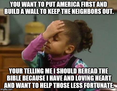 You have got to be kidding me! | YOU WANT TO PUT AMERICA FIRST AND BUILD A WALL TO KEEP THE NEIGHBORS OUT. YOUR TELLING ME I SHOULD REREAD THE BIBLE BECAUSE I HAVE AND LOVING HEART AND WANT TO HELP THOSE LESS FORTUNATE. | image tagged in the bible,america first | made w/ Imgflip meme maker