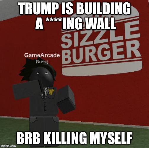 gamearkod | TRUMP IS BUILDING A ****ING WALL; BRB KILLING MYSELF | image tagged in gamearkod | made w/ Imgflip meme maker