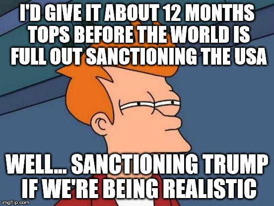 Futurama Fry Meme | I'D GIVE IT ABOUT 12 MONTHS TOPS BEFORE THE WORLD IS FULL OUT SANCTIONING THE USA WELL... SANCTIONING TRUMP IF WE'RE BEING REALISTIC | image tagged in memes,futurama fry | made w/ Imgflip meme maker