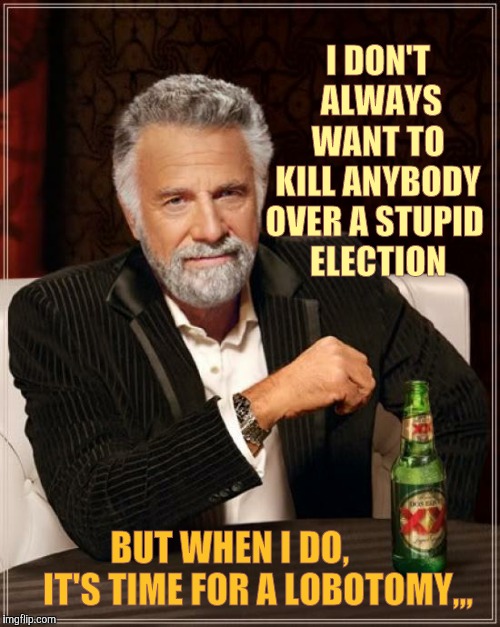 The Most Interesting Man In The World | I DON'T   ALWAYS   WANT TO   KILL ANYBODY OVER A STUPID  ELECTION; BUT WHEN I DO,             IT'S TIME FOR A LOBOTOMY,,, | image tagged in memes,the most interesting man in the world | made w/ Imgflip meme maker