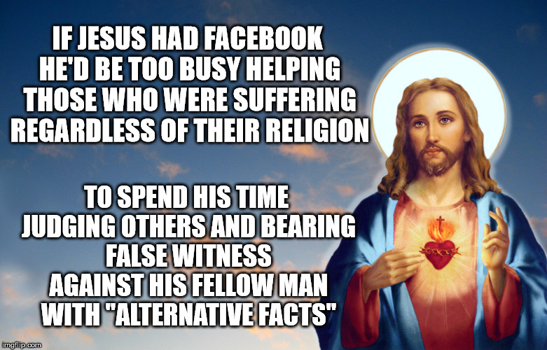 false witness | IF JESUS HAD FACEBOOK HE'D BE TOO BUSY HELPING THOSE WHO WERE SUFFERING REGARDLESS OF THEIR RELIGION; TO SPEND HIS TIME JUDGING OTHERS AND BEARING FALSE WITNESS AGAINST HIS FELLOW MAN WITH "ALTERNATIVE FACTS" | image tagged in jesus,false,alternative facts | made w/ Imgflip meme maker