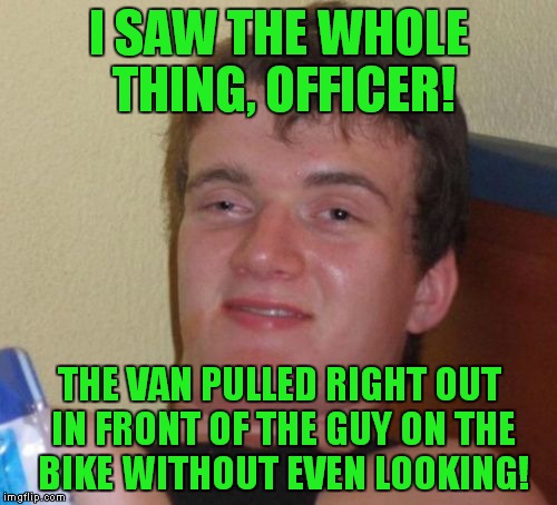 10 Guy Meme | I SAW THE WHOLE THING, OFFICER! THE VAN PULLED RIGHT OUT IN FRONT OF THE GUY ON THE BIKE WITHOUT EVEN LOOKING! | image tagged in memes,10 guy | made w/ Imgflip meme maker