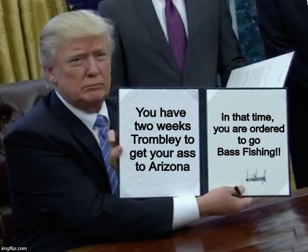 Trump Bill Signing Meme | In that time, you are ordered to go Bass Fishing!! You have two weeks Trombley to get your ass to Arizona | image tagged in trump bill signing | made w/ Imgflip meme maker