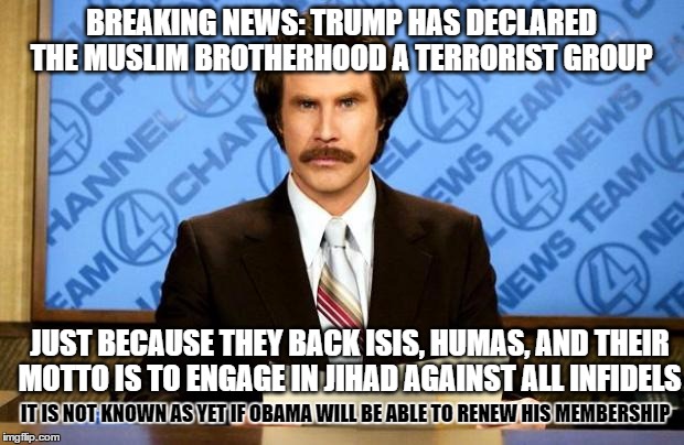 BREAKING NEWS | BREAKING NEWS: TRUMP HAS DECLARED THE MUSLIM BROTHERHOOD A TERRORIST GROUP; JUST BECAUSE THEY BACK ISIS, HUMAS, AND THEIR MOTTO IS TO ENGAGE IN JIHAD AGAINST ALL INFIDELS; IT IS NOT KNOWN AS YET IF OBAMA WILL BE ABLE TO RENEW HIS MEMBERSHIP | image tagged in breaking news | made w/ Imgflip meme maker