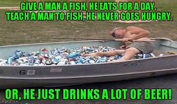 GIVE A MAN A FISH, HE EATS FOR A DAY. TEACH A MAN TO FISH, HE NEVER GOES HUNGRY. OR, HE JUST DRINKS A LOT OF BEER! | made w/ Imgflip meme maker