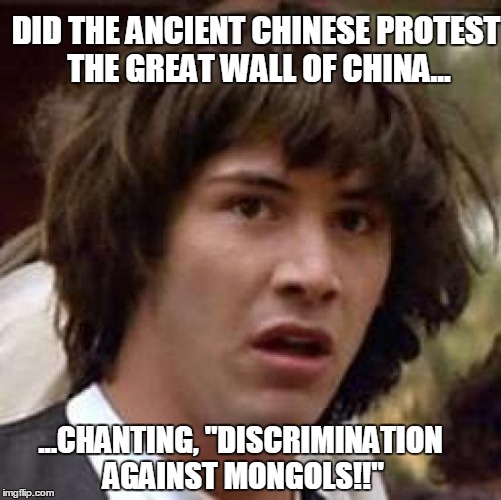 Woah.... | DID THE ANCIENT CHINESE PROTEST THE GREAT WALL OF CHINA... ...CHANTING, "DISCRIMINATION AGAINST MONGOLS!!" | image tagged in memes,conspiracy keanu,wall,china,mongol,border | made w/ Imgflip meme maker