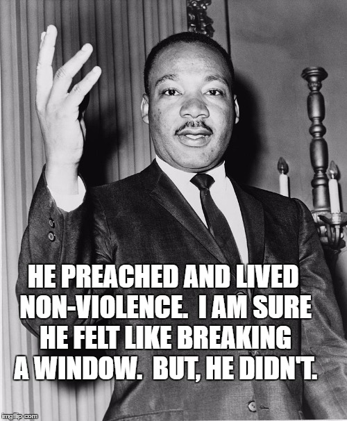 Martin Luther King, Jr. | HE PREACHED AND LIVED NON-VIOLENCE.  I AM SURE HE FELT LIKE BREAKING A WINDOW.  BUT, HE DIDN'T. | image tagged in martin luther king jr. | made w/ Imgflip meme maker