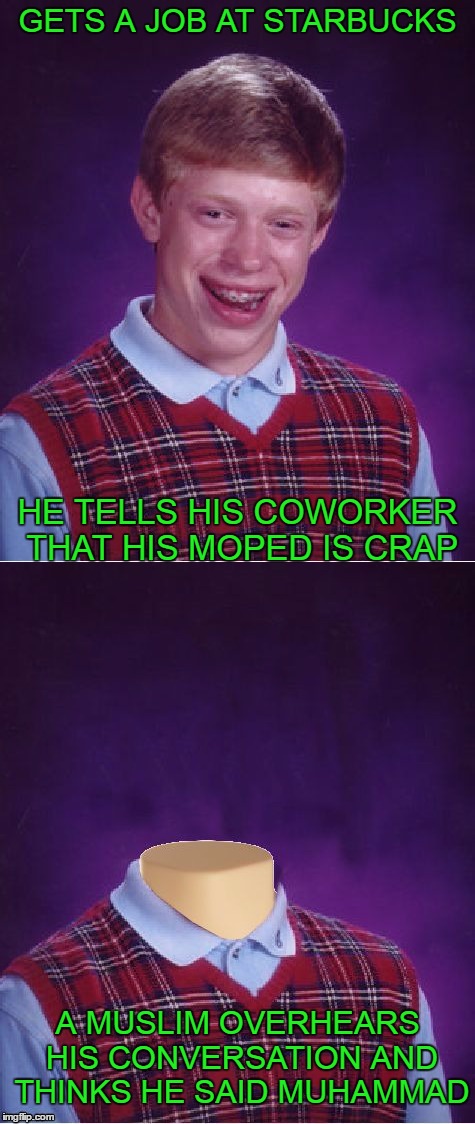 Shorter by a head. | GETS A JOB AT STARBUCKS; HE TELLS HIS COWORKER THAT HIS MOPED IS CRAP; A MUSLIM OVERHEARS HIS CONVERSATION AND THINKS HE SAID MUHAMMAD | image tagged in bad luck brian | made w/ Imgflip meme maker