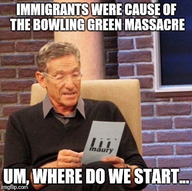 Maury Lie Detector | IMMIGRANTS WERE CAUSE OF THE BOWLING GREEN MASSACRE; UM, WHERE DO WE START... | image tagged in memes,maury lie detector | made w/ Imgflip meme maker