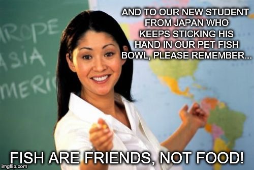 Unhelpful High School Teacher Meme | AND TO OUR NEW STUDENT FROM JAPAN WHO KEEPS STICKING HIS HAND IN OUR PET FISH BOWL, PLEASE REMEMBER... FISH ARE FRIENDS, NOT FOOD! | image tagged in memes,unhelpful high school teacher | made w/ Imgflip meme maker