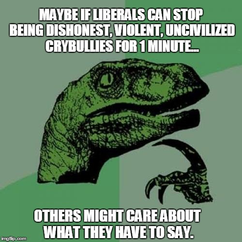 You think? | MAYBE IF LIBERALS CAN STOP BEING DISHONEST, VIOLENT, UNCIVILIZED CRYBULLIES FOR 1 MINUTE... OTHERS MIGHT CARE ABOUT WHAT THEY HAVE TO SAY. | image tagged in memes,philosoraptor,liberal,violent,dishonest,uncivilized | made w/ Imgflip meme maker