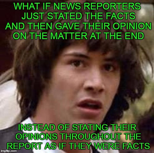 It would be less confusing for those who can't tell the difference between facts and opinions. | WHAT IF NEWS REPORTERS JUST STATED THE FACTS AND THEN GAVE THEIR OPINION ON THE MATTER AT THE END; INSTEAD OF STATING THEIR OPINIONS THROUGHOUT THE REPORT AS IF THEY WERE FACTS | image tagged in memes,conspiracy keanu | made w/ Imgflip meme maker