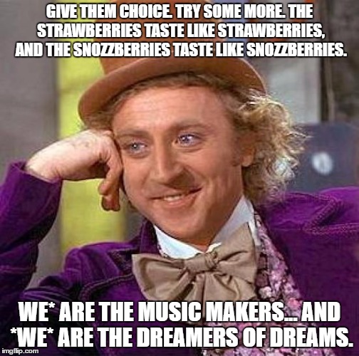 Creepy Condescending Wonka | GIVE THEM CHOICE. TRY SOME MORE. THE STRAWBERRIES TASTE LIKE STRAWBERRIES, AND THE SNOZZBERRIES TASTE LIKE SNOZZBERRIES. WE* ARE THE MUSIC MAKERS... AND *WE* ARE THE DREAMERS OF DREAMS. | image tagged in memes,creepy condescending wonka | made w/ Imgflip meme maker