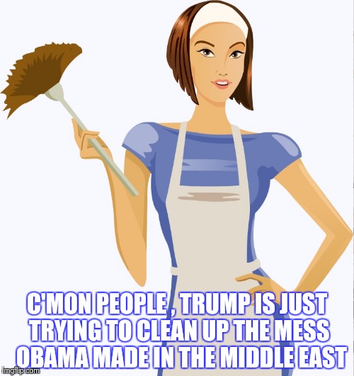 maid | C'MON PEOPLE , TRUMP IS JUST TRYING TO CLEAN UP THE MESS 
OBAMA MADE IN THE MIDDLE EAST | image tagged in maid | made w/ Imgflip meme maker