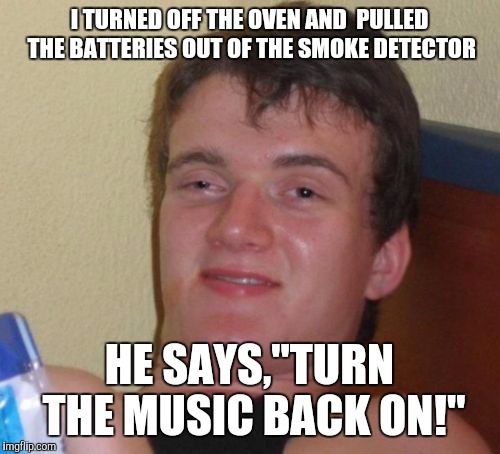 10 Guy Meme | I TURNED OFF THE OVEN AND  PULLED THE BATTERIES OUT OF THE SMOKE DETECTOR; HE SAYS,"TURN THE MUSIC BACK ON!" | image tagged in memes,10 guy | made w/ Imgflip meme maker
