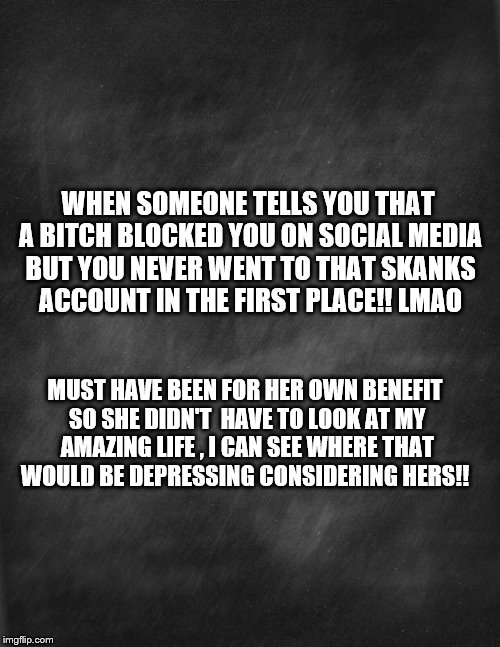 black blank | WHEN SOMEONE TELLS YOU THAT A BITCH BLOCKED YOU ON SOCIAL MEDIA BUT YOU NEVER WENT TO THAT SKANKS ACCOUNT IN THE FIRST PLACE!! LMAO; MUST HAVE BEEN FOR HER OWN BENEFIT SO SHE DIDN'T  HAVE TO LOOK AT MY AMAZING LIFE , I CAN SEE WHERE THAT WOULD BE DEPRESSING CONSIDERING HERS!! | image tagged in black blank | made w/ Imgflip meme maker