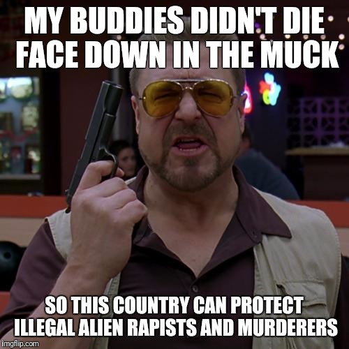 Walter Big Lebowski | MY BUDDIES DIDN'T DIE FACE DOWN IN THE MUCK; SO THIS COUNTRY CAN PROTECT ILLEGAL ALIEN RAPISTS AND MURDERERS | image tagged in walter big lebowski | made w/ Imgflip meme maker