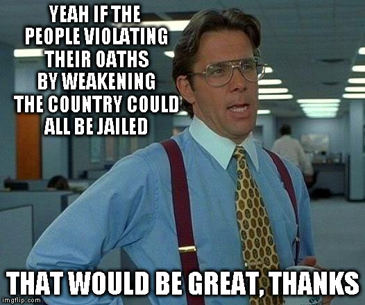 That Would Be Great Meme | YEAH IF THE PEOPLE VIOLATING THEIR OATHS BY WEAKENING THE COUNTRY COULD ALL BE JAILED THAT WOULD BE GREAT, THANKS | image tagged in memes,that would be great | made w/ Imgflip meme maker
