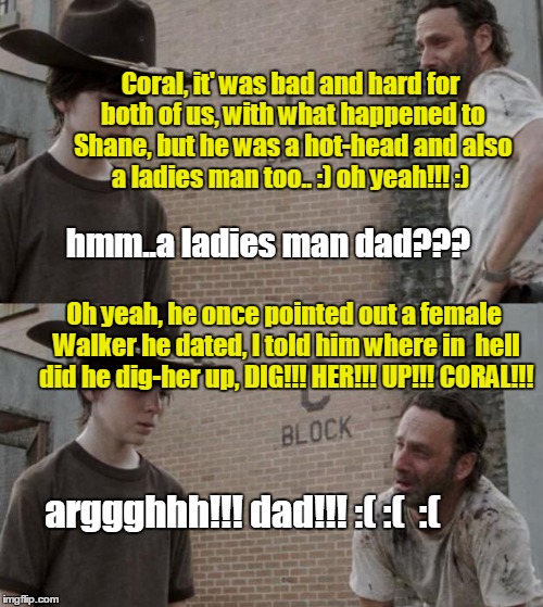 Rick and Carl Meme | Coral, it' was bad and hard for both of us, with what happened to Shane, but he was a hot-head and also a ladies man too.. :) oh yeah!!! :); hmm..a ladies man dad??? Oh yeah, he once pointed out a female Walker he dated, I told him where in  hell did he dig-her up, DIG!!! HER!!! UP!!! CORAL!!! arggghhh!!! dad!!! :( :( 
:( | image tagged in memes,rick and carl | made w/ Imgflip meme maker