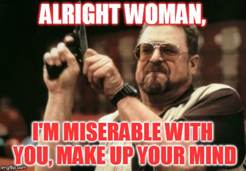 ALRIGHT WOMAN, I'M MISERABLE WITH YOU, MAKE UP YOUR MIND | image tagged in memes,am i the only one around here | made w/ Imgflip meme maker