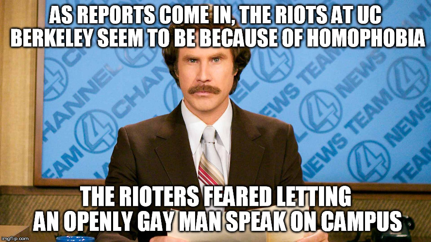 ron burgundy | AS REPORTS COME IN, THE RIOTS AT UC BERKELEY SEEM TO BE BECAUSE OF HOMOPHOBIA; THE RIOTERS FEARED LETTING AN OPENLY GAY MAN SPEAK ON CAMPUS | image tagged in ron burgundy | made w/ Imgflip meme maker