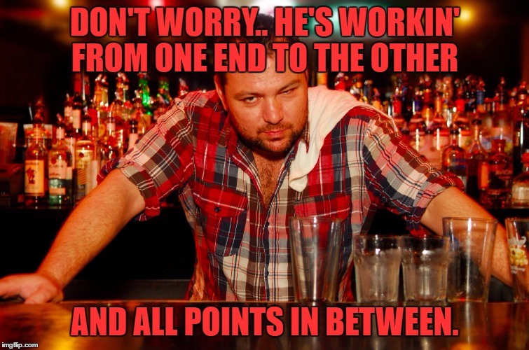 annoyed bartender | DON'T WORRY.. HE'S WORKIN' FROM ONE END TO THE OTHER AND ALL POINTS IN BETWEEN. | image tagged in annoyed bartender | made w/ Imgflip meme maker