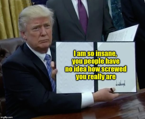 Trump Bill Signing | I am so insane, you people have no idea how screwed you really are | image tagged in trump bill signing | made w/ Imgflip meme maker