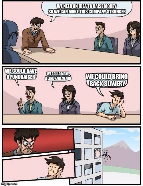 Boardroom Meeting Suggestion Meme | WE NEED AN IDEA TO RAISE MONEY SO WE CAN MAKE THIS COMPANY STRONGER; WE COULD HAVE A FUNDRAISER; WE COULD MAKE A LEMONADE STAND; WE COULD BRING BACK SLAVERY | image tagged in memes,boardroom meeting suggestion | made w/ Imgflip meme maker