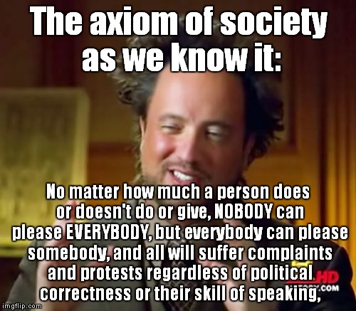 On the subject of politics, society, and protests. |  The axiom of society as we know it:; No matter how much a person does or doesn't do or give, NOBODY can please EVERYBODY, but everybody can please somebody, and all will suffer complaints and protests regardless of political correctness or their skill of speaking, | image tagged in memes,ancient aliens,protest,politics,society | made w/ Imgflip meme maker