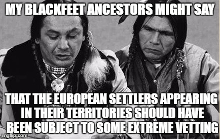 Native Americans Talking | MY BLACKFEET ANCESTORS MIGHT SAY; THAT THE EUROPEAN SETTLERS APPEARING IN THEIR TERRITORIES SHOULD HAVE BEEN SUBJECT TO SOME EXTREME VETTING | image tagged in native americans talking | made w/ Imgflip meme maker