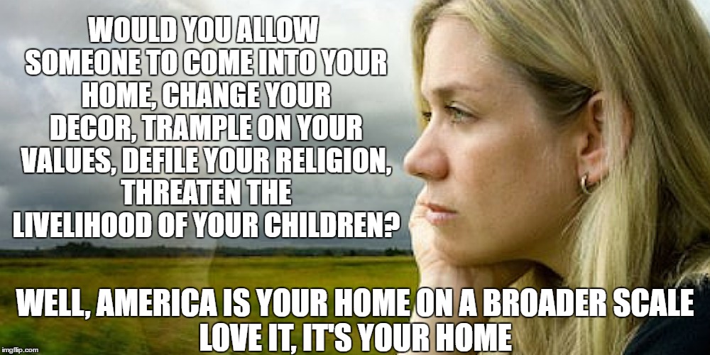 For The Love Of Country, For the Love Of Home | WOULD YOU ALLOW SOMEONE TO COME INTO YOUR HOME, CHANGE YOUR DECOR, TRAMPLE ON YOUR VALUES, DEFILE YOUR RELIGION, THREATEN THE LIVELIHOOD OF YOUR CHILDREN? WELL, AMERICA IS YOUR HOME ON A BROADER SCALE; LOVE IT, IT'S YOUR HOME | image tagged in memes,america,make america great again | made w/ Imgflip meme maker