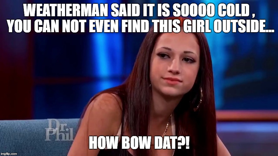  WEATHERMAN SAID IT IS SOOOO COLD , YOU CAN NOT EVEN FIND THIS GIRL OUTSIDE... HOW BOW DAT?! | image tagged in so cold,weatherman,cash me ousside how bow dah,dr phil | made w/ Imgflip meme maker