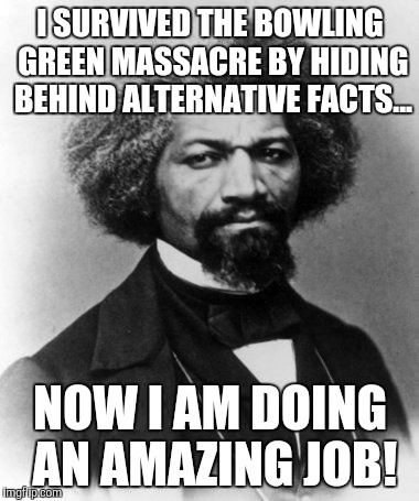 Frederick Douglass | I SURVIVED THE BOWLING GREEN MASSACRE BY HIDING BEHIND ALTERNATIVE FACTS... NOW I AM DOING AN AMAZING JOB! | image tagged in frederick douglass | made w/ Imgflip meme maker