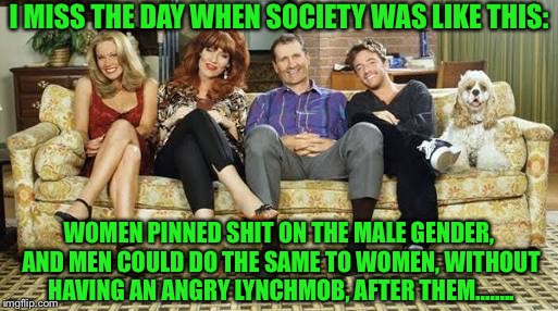 Married with children | I MISS THE DAY WHEN SOCIETY WAS LIKE THIS:; WOMEN PINNED SHIT ON THE MALE GENDER, AND MEN COULD DO THE SAME TO WOMEN, WITHOUT HAVING AN ANGRY LYNCHMOB, AFTER THEM........ | image tagged in married with children | made w/ Imgflip meme maker