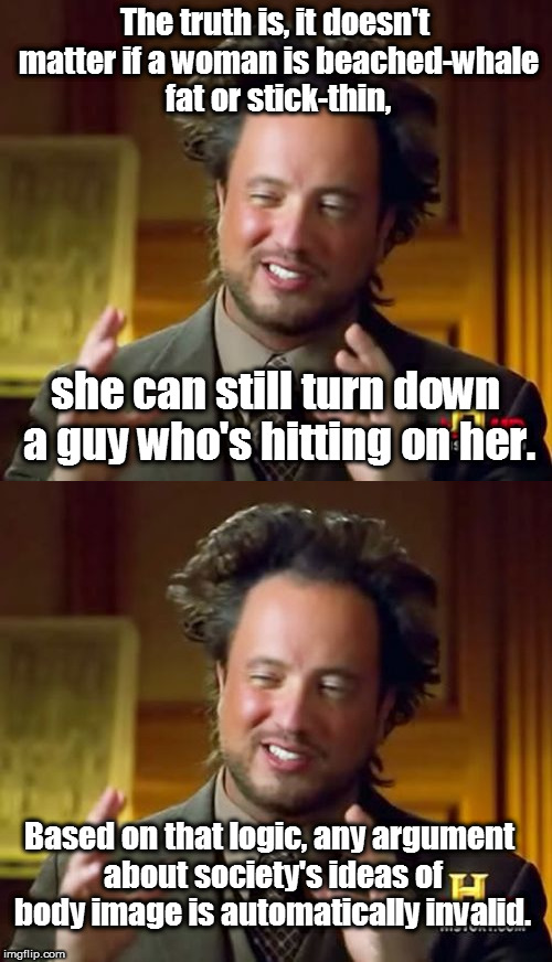 Double Standards.  Because aliens. | The truth is, it doesn't matter if a woman is beached-whale fat or stick-thin, she can still turn down a guy who's hitting on her. Based on that logic, any argument about society's ideas of body image is automatically invalid. | image tagged in memes,ancient aliens,double standards,your argument is invalid | made w/ Imgflip meme maker