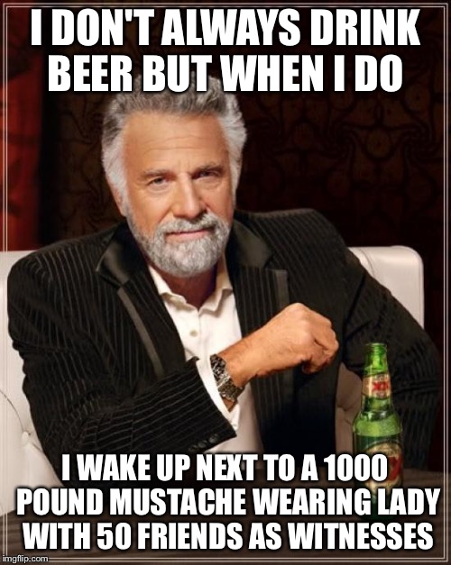 The Most Interesting Man In The World Meme | I DON'T ALWAYS DRINK BEER BUT WHEN I DO; I WAKE UP NEXT TO A 1000 POUND MUSTACHE WEARING LADY WITH 50 FRIENDS AS WITNESSES | image tagged in memes,the most interesting man in the world | made w/ Imgflip meme maker