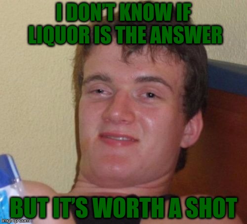 10 Guy Meme | I DON’T KNOW IF LIQUOR IS THE ANSWER; BUT IT’S WORTH A SHOT | image tagged in memes,10 guy | made w/ Imgflip meme maker