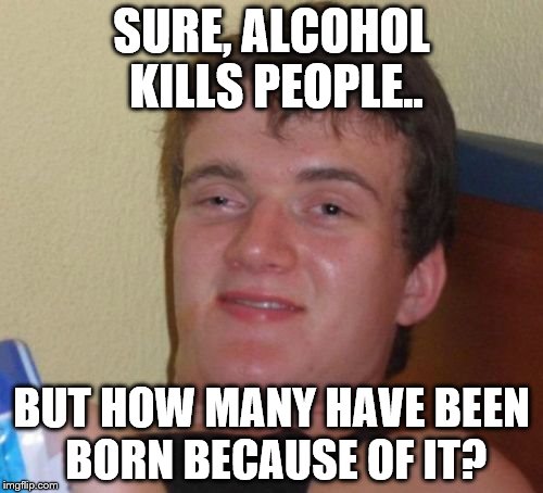 10 Guy |  SURE, ALCOHOL KILLS PEOPLE.. BUT HOW MANY HAVE BEEN BORN BECAUSE OF IT? | image tagged in memes,10 guy | made w/ Imgflip meme maker