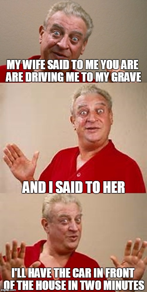 bad pun Dangerfield  | MY WIFE SAID TO ME YOU ARE ARE DRIVING ME TO MY GRAVE; AND I SAID TO HER; I'LL HAVE THE CAR IN FRONT OF THE HOUSE IN TWO MINUTES | image tagged in bad pun dangerfield | made w/ Imgflip meme maker