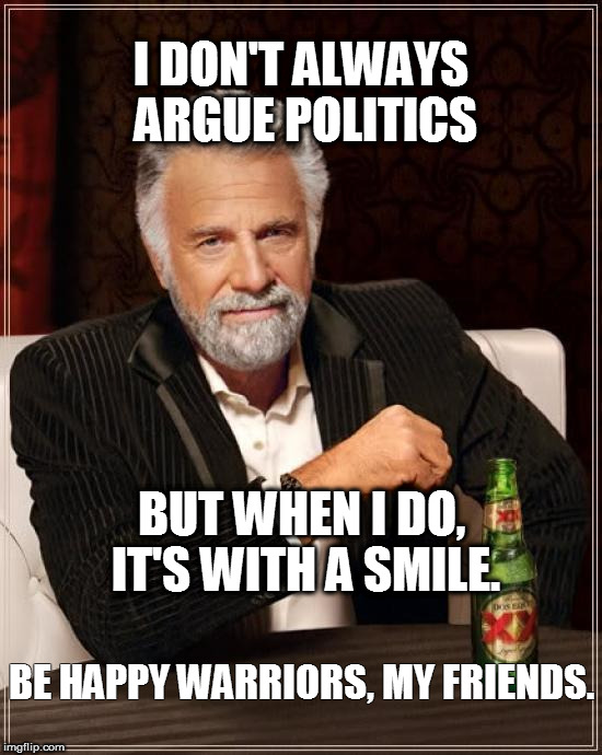 The Most Interesting Man In The World | I DON'T ALWAYS ARGUE POLITICS; BUT WHEN I DO, IT'S WITH A SMILE. BE HAPPY WARRIORS, MY FRIENDS. | image tagged in memes,the most interesting man in the world | made w/ Imgflip meme maker