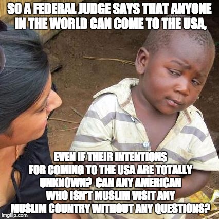 Third World Skeptical Kid Meme | SO A FEDERAL JUDGE SAYS THAT ANYONE IN THE WORLD CAN COME TO THE USA, EVEN IF THEIR INTENTIONS FOR COMING TO THE USA ARE TOTALLY UNKNOWN?  CAN ANY AMERICAN WHO ISN'T MUSLIM VISIT ANY MUSLIM COUNTRY WITHOUT ANY QUESTIONS? | image tagged in memes,third world skeptical kid | made w/ Imgflip meme maker