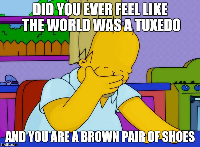 face palm homer | DID YOU EVER FEEL LIKE THE WORLD WAS A TUXEDO; AND YOU ARE A BROWN PAIR OF SHOES | image tagged in face palm homer | made w/ Imgflip meme maker