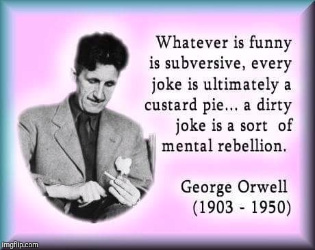 Subversive humor: it exists for a reason. Welcome to 1984. | Whatever is funny is subversive, every joke is ultimately a custard pie... A dirty joke is a sort of mental renellion; George Orwell (1903 - 1950) | image tagged in george orwell,subversive humor,quotes,1984 | made w/ Imgflip meme maker