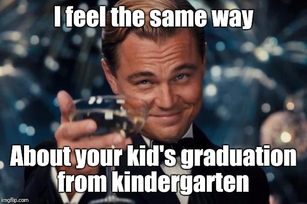 Leonardo Dicaprio Cheers Meme | I feel the same way About your kid's graduation from kindergarten | image tagged in memes,leonardo dicaprio cheers | made w/ Imgflip meme maker