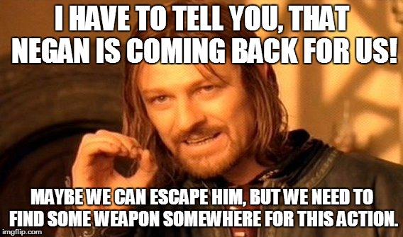 One Does Not Simply | I HAVE TO TELL YOU, THAT NEGAN IS COMING BACK FOR US! MAYBE WE CAN ESCAPE HIM, BUT WE NEED TO FIND SOME WEAPON SOMEWHERE FOR THIS ACTION. | image tagged in memes,one does not simply | made w/ Imgflip meme maker