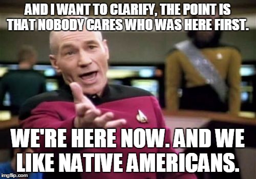 Picard Wtf Meme | AND I WANT TO CLARIFY, THE POINT IS THAT NOBODY CARES WHO WAS HERE FIRST. WE'RE HERE NOW. AND WE LIKE NATIVE AMERICANS. | image tagged in memes,picard wtf | made w/ Imgflip meme maker